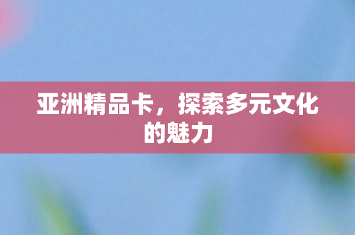 亚洲精品卡，探索多元文化的魅力