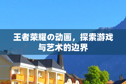 王者荣耀の动画，探索游戏与艺术的边界