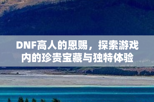 DNF高人的恩赐，探索游戏内的珍贵宝藏与独特体验