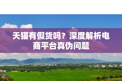 天猫有假货吗？深度解析电商平台真伪问题