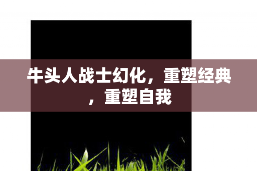 牛头人战士幻化，重塑经典，重塑自我