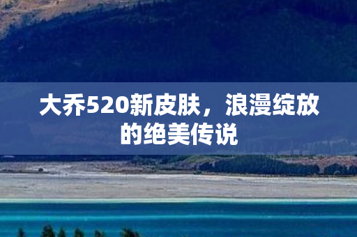 大乔520新皮肤，浪漫绽放的绝美传说