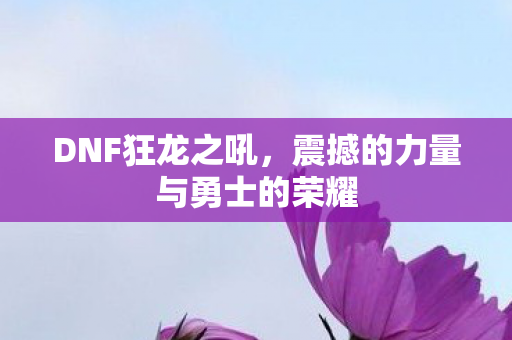 DNF狂龙之吼，震撼的力量与勇士的荣耀
