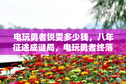 电玩勇者锐雯多少钱,八年征途成谜局,电玩勇者终落幕,泪目竟是无声散场时 电玩勇者锐雯多少钱,八年征途成谜局,电玩勇者终落幕,泪目竟是无声散场时