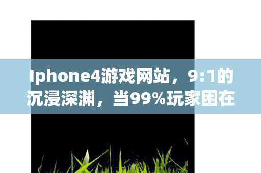 Iphone4游戏网站,9:1的沉浸深渊,当99%玩家困在iPhone4游戏里,你为何成了那1%的逃亡者? Iphone4游戏网站,9:1的沉浸深渊,当99%玩家困在iPhone4游戏里,你为何成了那1%的逃亡者?