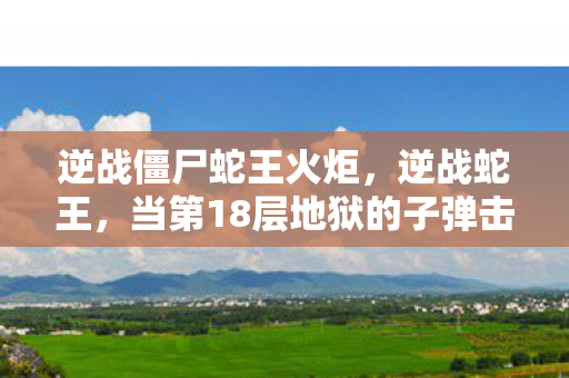 逆战僵尸蛇王火炬,逆战蛇王,当第18层地狱的子弹击穿第1层天堂的救赎 逆战僵尸蛇王火炬,逆战蛇王,当第18层地狱的子弹击穿第1层天堂的救赎