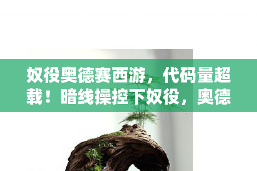 奴役奥德赛西游,代码量超载!暗线操控下奴役,奥德赛西游的头皮发麻真相 奴役奥德赛西游,代码量超载!暗线操控下奴役,奥德赛西游的头皮发麻真相