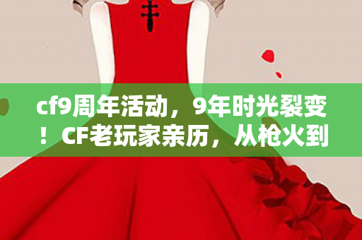 cf9周年活动，9年时光裂变！CF老玩家亲历，从枪火到人生，这代价你敢算吗？