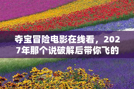夺宝冒险电影在线看,2027年那个说破解后带你飞的人,伏笔成永远,鼻子一酸泪满襟 夺宝冒险电影在线看,2027年那个说破解后带你飞的人,伏笔成永远,鼻子一酸泪满襟