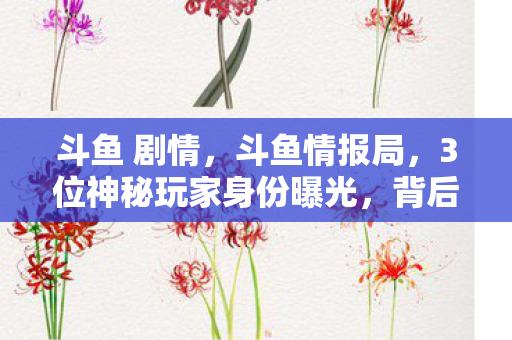 斗鱼 剧情,斗鱼情报局,3位神秘玩家身份曝光,背后竟藏着10年游戏心酸史! 斗鱼 剧情,斗鱼情报局,3位神秘玩家身份曝光,背后竟藏着10年游戏心酸史!