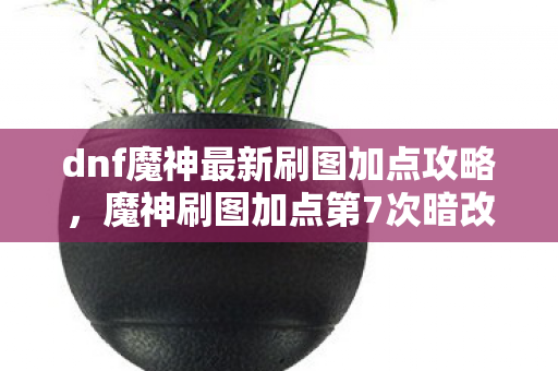 dnf魔神最新刷图加点攻略,魔神刷图加点第7次暗改?蹊跷数据背后,后背发凉的真相! dnf魔神最新刷图加点攻略,魔神刷图加点第7次暗改?蹊跷数据背后,后背发凉的真相!