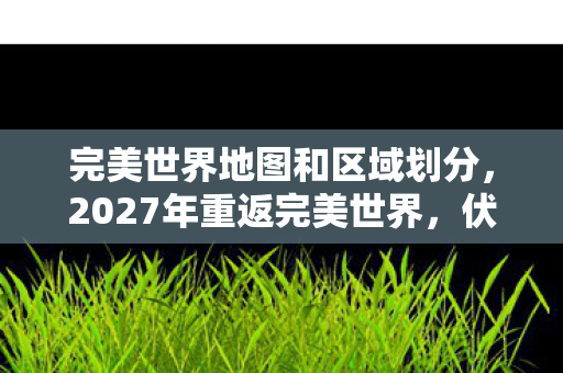 完美世界地图和区域划分,2027年重返完美世界,伏笔揭开旧情殇,鼻子一酸忆往昔 完美世界地图和区域划分,2027年重返完美世界,伏笔揭开旧情殇,鼻子一酸忆往昔