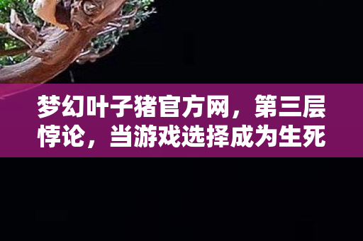梦幻叶子猪官方网，第三层悖论，当游戏选择成为生死审判，我听见儿子问出比存在主义更锋利的话