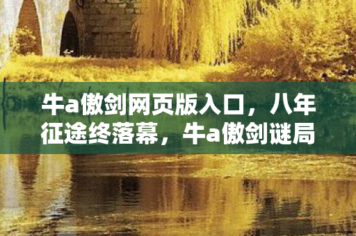 牛a傲剑网页版入口,八年征途终落幕,牛a傲剑谜局散场泪目成诗 牛a傲剑网页版入口,八年征途终落幕,牛a傲剑谜局散场泪目成诗