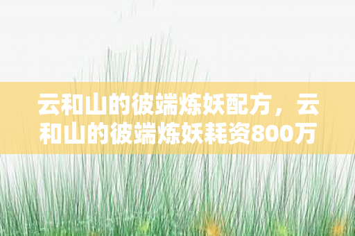 云和山的彼端炼妖配方，云和山的彼端炼妖耗资800万竟藏惊天隐情，真相让人吓一跳！