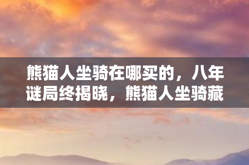 熊猫人坐骑在哪买的，八年谜局终揭晓，熊猫人坐骑藏身处，泪目竟是最后告别