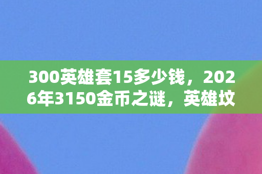 300英雄套15多少钱,2026年3150金币之谜,英雄坟场里,谁在等你泪目? 300英雄套15多少钱,2026年3150金币之谜,英雄坟场里,谁在等你泪目?