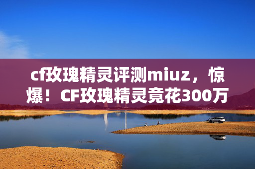 cf玫瑰精灵评测miuz,惊爆!CF玫瑰精灵竟花300万设计费?背后隐情让人吓一跳! cf玫瑰精灵评测miuz,惊爆!CF玫瑰精灵竟花300万设计费?背后隐情让人吓一跳!