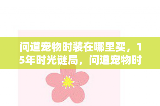 问道宠物时装在哪里买,15年时光谜局,问道宠物时装如何织就千万玩家的泪目记忆? 问道宠物时装在哪里买,15年时光谜局,问道宠物时装如何织就千万玩家的泪目记忆?