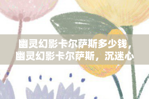 幽灵幻影卡尔萨斯多少钱,幽灵幻影卡尔萨斯,沉迷心理实验下的细思极恐自我异化 幽灵幻影卡尔萨斯多少钱,幽灵幻影卡尔萨斯,沉迷心理实验下的细思极恐自我异化
