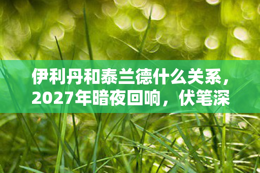 伊利丹和泰兰德什么关系,2027年暗夜回响,伏笔深埋的旧情,一念间鼻子一酸 伊利丹和泰兰德什么关系,2027年暗夜回响,伏笔深埋的旧情,一念间鼻子一酸