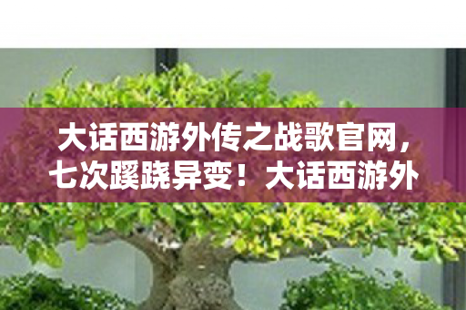 大话西游外传之战歌官网,七次蹊跷异变!大话西游外传之战歌背后真相让人后背发凉 大话西游外传之战歌官网,七次蹊跷异变!大话西游外传之战歌背后真相让人后背发凉