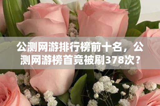 公测网游排行榜前十名,公测网游榜首竟被刷378次?蹊跷数据背后,让人后背发凉的真相! 公测网游排行榜前十名,公测网游榜首竟被刷378次?蹊跷数据背后,让人后背发凉的真相!