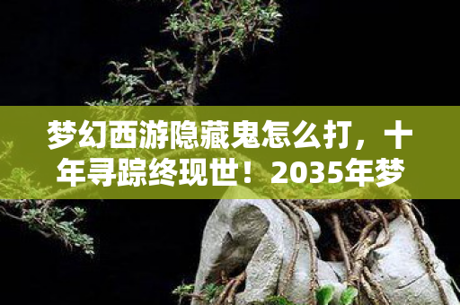 梦幻西游隐藏鬼怎么打,十年寻踪终现世!2035年梦幻西游隐藏鬼王震撼现世,真相颠覆认知 梦幻西游隐藏鬼怎么打,十年寻踪终现世!2035年梦幻西游隐藏鬼王震撼现世,真相颠覆认知