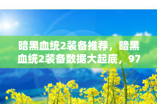 暗黑血统2装备推荐,暗黑血统2装备数据大起底,97%玩家忽略的3大暴利属性,竟藏着202X年最野蛮增长赛道 暗黑血统2装备推荐,暗黑血统2装备数据大起底,97%玩家忽略的3大暴利属性,竟藏着202X年最野蛮增长赛道
