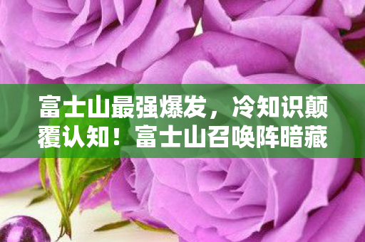 富士山最强爆发,冷知识颠覆认知!富士山召唤阵暗藏目瞪口呆的时空炸弹 富士山最强爆发,冷知识颠覆认知!富士山召唤阵暗藏目瞪口呆的时空炸弹