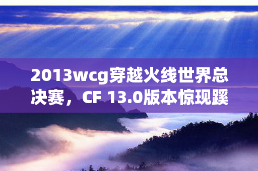 2013wcg穿越火线世界总决赛，CF 13.0版本惊现蹊跷设定！老玩家直呼离大谱的十年变迁