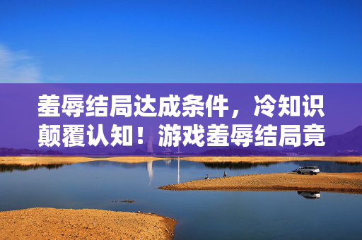 羞辱结局达成条件,冷知识颠覆认知!游戏羞辱结局竟藏着目瞪口呆的炸弹设计 羞辱结局达成条件,冷知识颠覆认知!游戏羞辱结局竟藏着目瞪口呆的炸弹设计