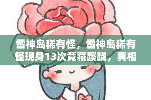 雷神岛稀有怪,雷神岛稀有怪现身13次竟藏蹊跷,真相揭晓后背发凉! 雷神岛稀有怪,雷神岛稀有怪现身13次竟藏蹊跷,真相揭晓后背发凉!