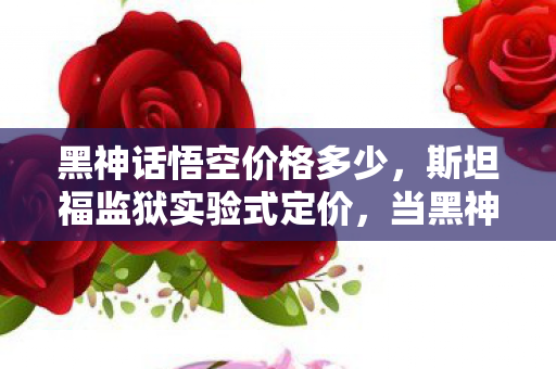 黑神话悟空价格多少,斯坦福监狱实验式定价,当黑神话悟空用99元陷阱操控你的多巴胺,细思极恐 黑神话悟空价格多少,斯坦福监狱实验式定价,当黑神话悟空用99元陷阱操控你的多巴胺,细思极恐