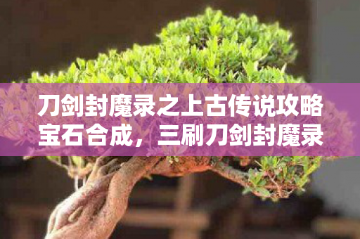 刀剑封魔录之上古传说攻略宝石合成,三刷刀剑封魔录竟发现七处蹊跷,后背发凉,原来我才是小丑! 刀剑封魔录之上古传说攻略宝石合成,三刷刀剑封魔录竟发现七处蹊跷,后背发凉,原来我才是小丑!