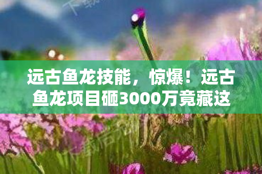 远古鱼龙技能,惊爆!远古鱼龙项目砸3000万竟藏这隐情,真相让人吓一跳! 远古鱼龙技能,惊爆!远古鱼龙项目砸3000万竟藏这隐情,真相让人吓一跳!