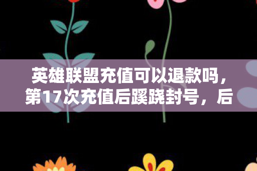 英雄联盟充值可以退款吗,第17次充值后蹊跷封号,后背发凉,我竟是策划案板上的鱼 英雄联盟充值可以退款吗,第17次充值后蹊跷封号,后背发凉,我竟是策划案板上的鱼