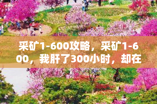 采矿1-600攻略,采矿1-600,我肝了300小时,却在满级那刻砸了键盘——这行业早该死了? 采矿1-600攻略,采矿1-600,我肝了300小时,却在满级那刻砸了键盘——这行业早该死了?