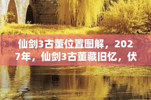 仙剑3古董位置图解，2027年，仙剑3古董藏旧忆，伏笔成殇，鼻子一酸忆往昔