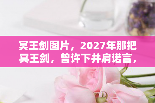 冥王剑图片，2027年那把冥王剑，曾许下并肩诺言，如今想起鼻子一酸