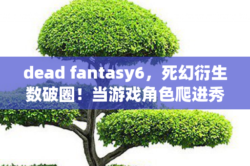 dead fantasy6,死幻衍生数破圈!当游戏角色爬进秀场综艺,这波跨界意想不到! dead fantasy6,死幻衍生数破圈!当游戏角色爬进秀场综艺,这波跨界意想不到!