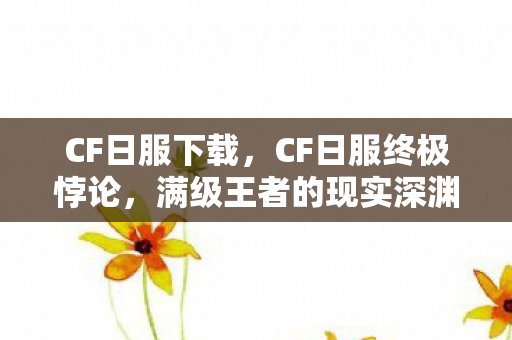CF日服下载,CF日服终极悖论,满级王者的现实深渊,灵魂震颤的层级崩塌 CF日服下载,CF日服终极悖论,满级王者的现实深渊,灵魂震颤的层级崩塌