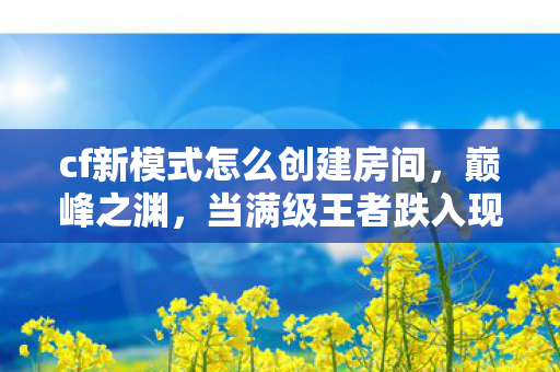 cf新模式怎么创建房间,巅峰之渊,当满级王者跌入现实废墟的灵魂震颤 cf新模式怎么创建房间,巅峰之渊,当满级王者跌入现实废墟的灵魂震颤