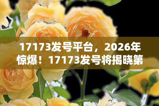 17173发号平台,2026年惊爆!17173发号将揭晓第1000万号神秘归属? 17173发号平台,2026年惊爆!17173发号将揭晓第1000万号神秘归属?