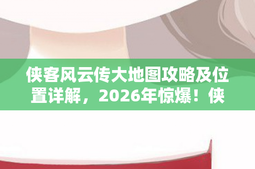 侠客风云传大地图攻略及位置详解，2026年惊爆！侠客风云传大地图暗藏何等惊天玄机？
