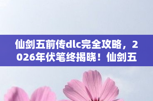 仙剑五前传dlc完全攻略,2026年伏笔终揭晓!仙剑五前传DLC重现,鼻子一酸忆旧情 仙剑五前传dlc完全攻略,2026年伏笔终揭晓!仙剑五前传DLC重现,鼻子一酸忆旧情