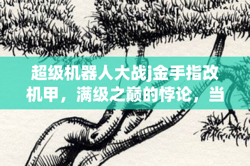 超级机器人大战j金手指改机甲，满级之巅的悖论，当金手指照亮虚拟王座，现实人生却坠入灵魂深渊