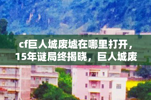 cf巨人城废墟在哪里打开,15年谜局终揭晓,巨人城废墟的废墟下,藏着多少泪目真相? cf巨人城废墟在哪里打开,15年谜局终揭晓,巨人城废墟的废墟下,藏着多少泪目真相?