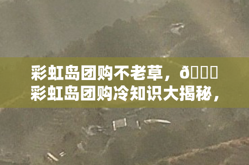 彩虹岛团购不老草,🌈彩虹岛团购冷知识大揭秘,颠覆认知的设计,让你目瞪口呆! 彩虹岛团购不老草,🌈彩虹岛团购冷知识大揭秘,颠覆认知的设计,让你目瞪口呆!
