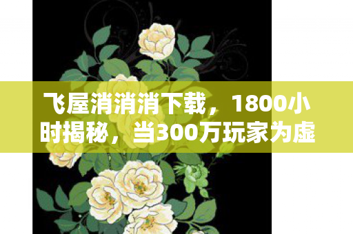 飞屋消消消下载，1800小时揭秘，当300万玩家为虚拟木屋流泪时，谁在守护最后的童话？